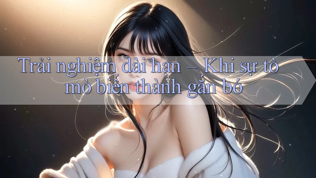 Trải nghiệm dài hạn – Khi sự tò mò biến thành gắn bó