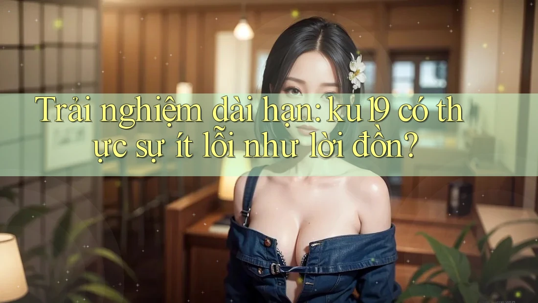 Trải nghiệm dài hạn: ku19 có thực sự ít lỗi như lời đồn? Trải nghiệm dài hạn: ku19 có thực sự ít lỗi như lời đồn?