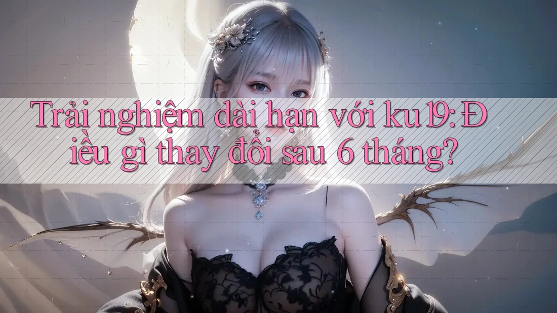 Trải nghiệm dài hạn với ku19: Điều gì thay đổi sau 6 tháng?