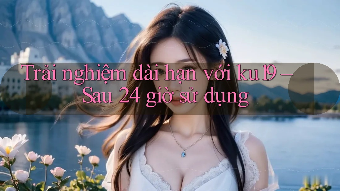 Trải nghiệm dài hạn với ku19 – Sau 24 giờ sử dụng Trải nghiệm dài hạn với ku19 – Sau 24 giờ sử dụng