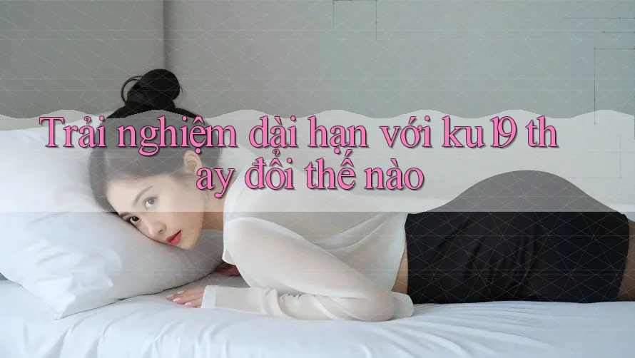 Trải nghiệm dài hạn với ku19 thay đổi thế nào Trải nghiệm dài hạn với ku19 thay đổi thế nào