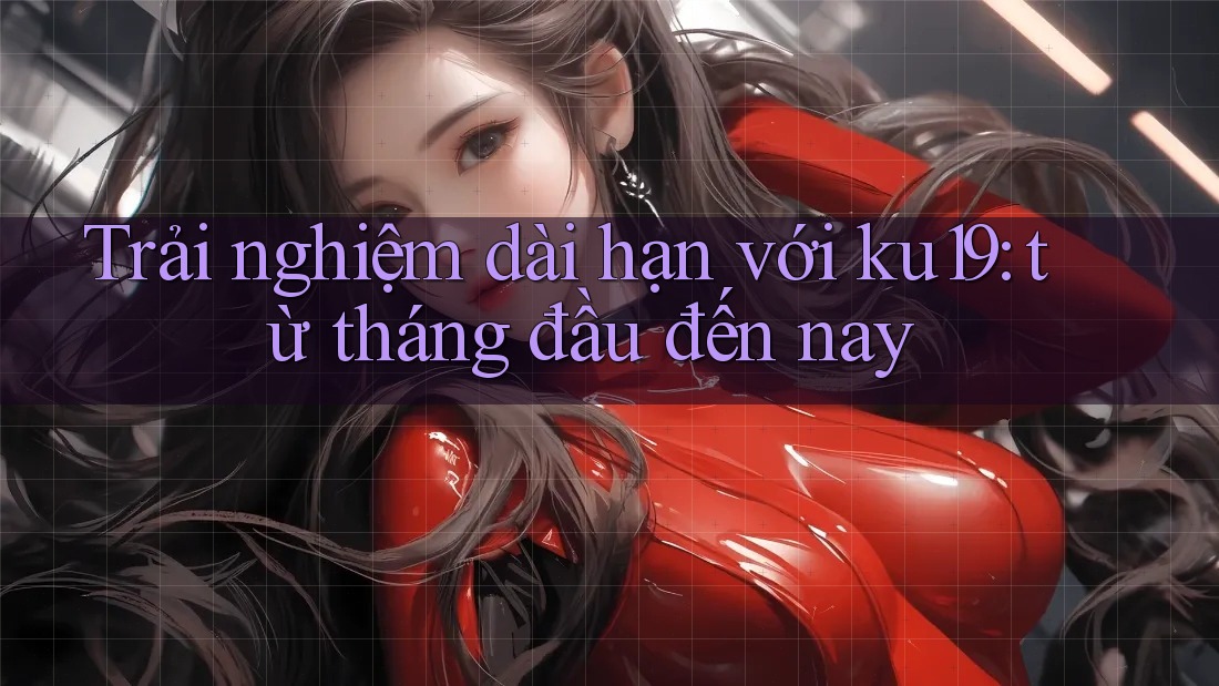 Trải nghiệm dài hạn với ku19: từ tháng đầu đến nay Trải nghiệm dài hạn với ku19: từ tháng đầu đến nay
