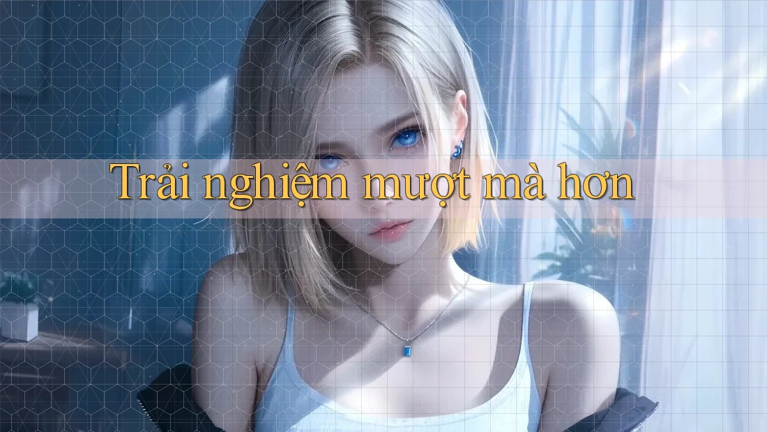 Trải nghiệm mượt mà hơn Trải nghiệm mượt mà hơn