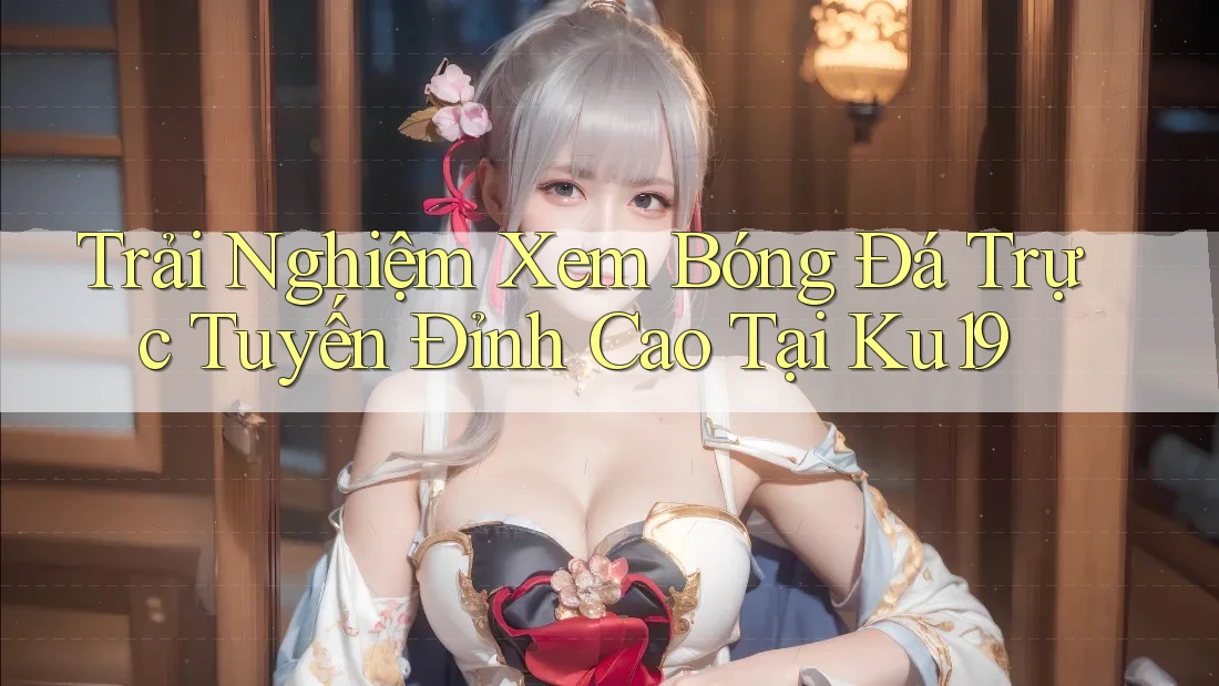Trải Nghiệm Xem Bóng Đá Trực Tuyến Đỉnh Cao Tại Ku19