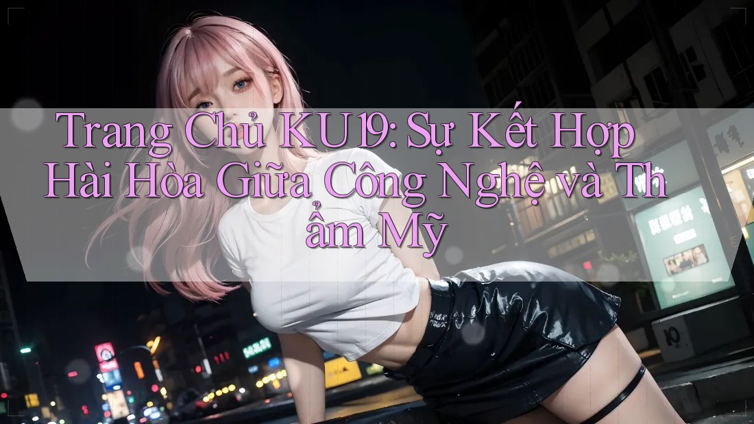 Trang Chủ KU19: Sự Kết Hợp Hài Hòa Giữa Công Nghệ và Thẩm Mỹ