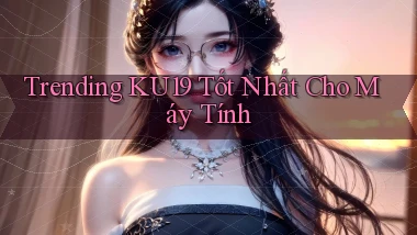 trending ku19 tốt nhất cho máy tính
