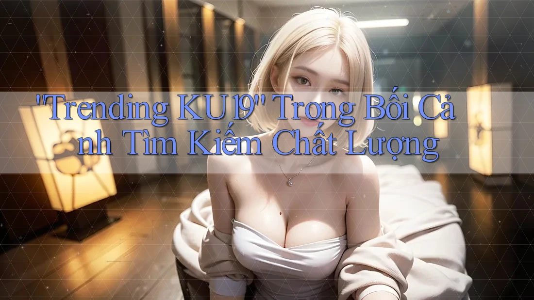“Trending KU19” Trong Bối Cảnh Tìm Kiếm Chất Lượng