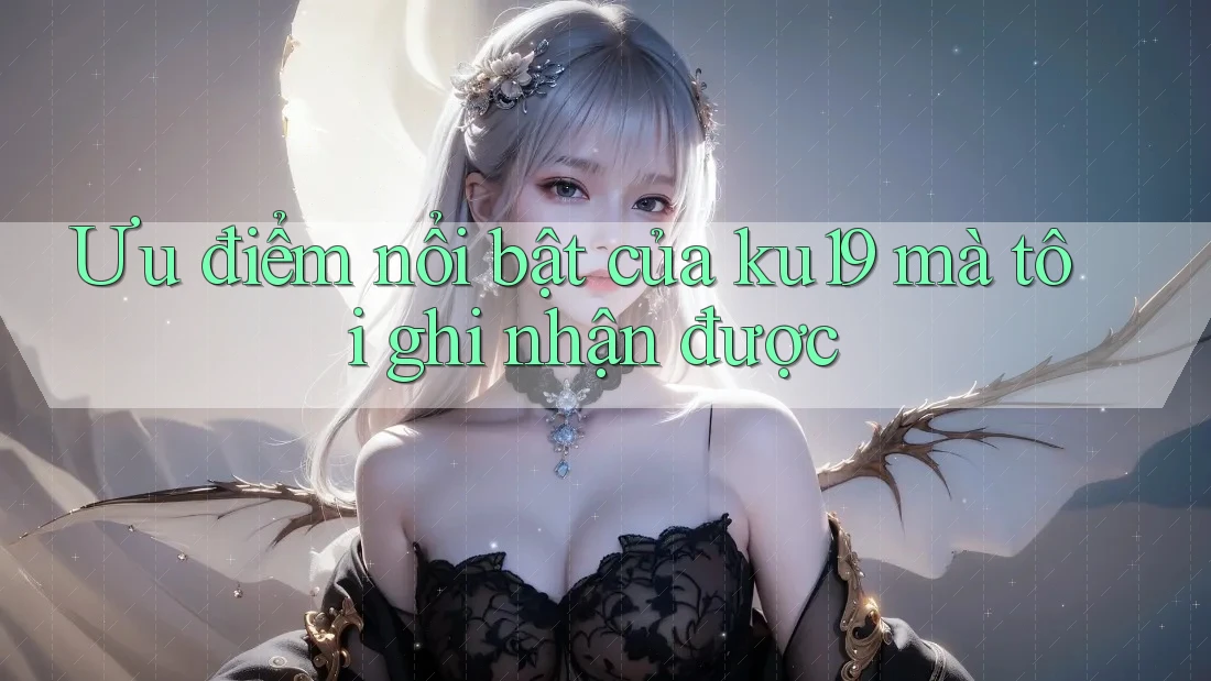 Ưu điểm nổi bật của ku19 mà tôi ghi nhận được