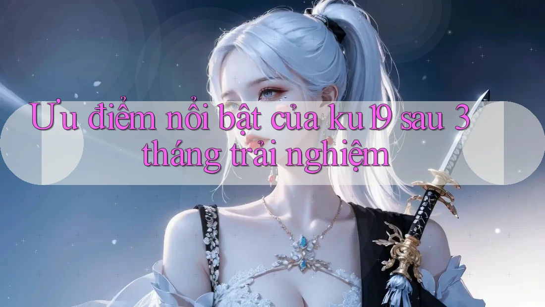 Ưu điểm nổi bật của ku19 sau 3 tháng trải nghiệm