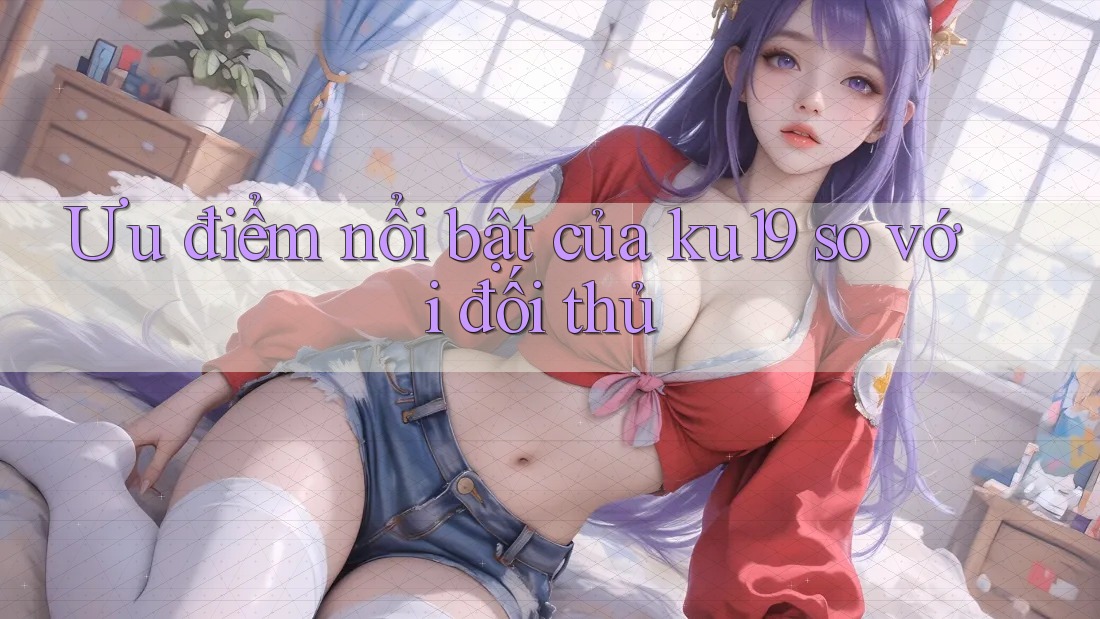 Ưu điểm nổi bật của ku19 so với đối thủ Ưu điểm nổi bật của ku19 so với đối thủ