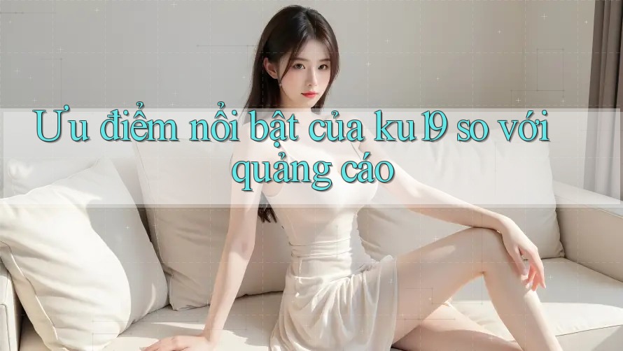 Ưu điểm nổi bật của ku19 so với quảng cáo Ưu điểm nổi bật của ku19 so với quảng cáo