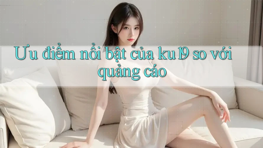 Ưu điểm nổi bật của ku19 so với quảng cáo Ưu điểm nổi bật của ku19 so với quảng cáo