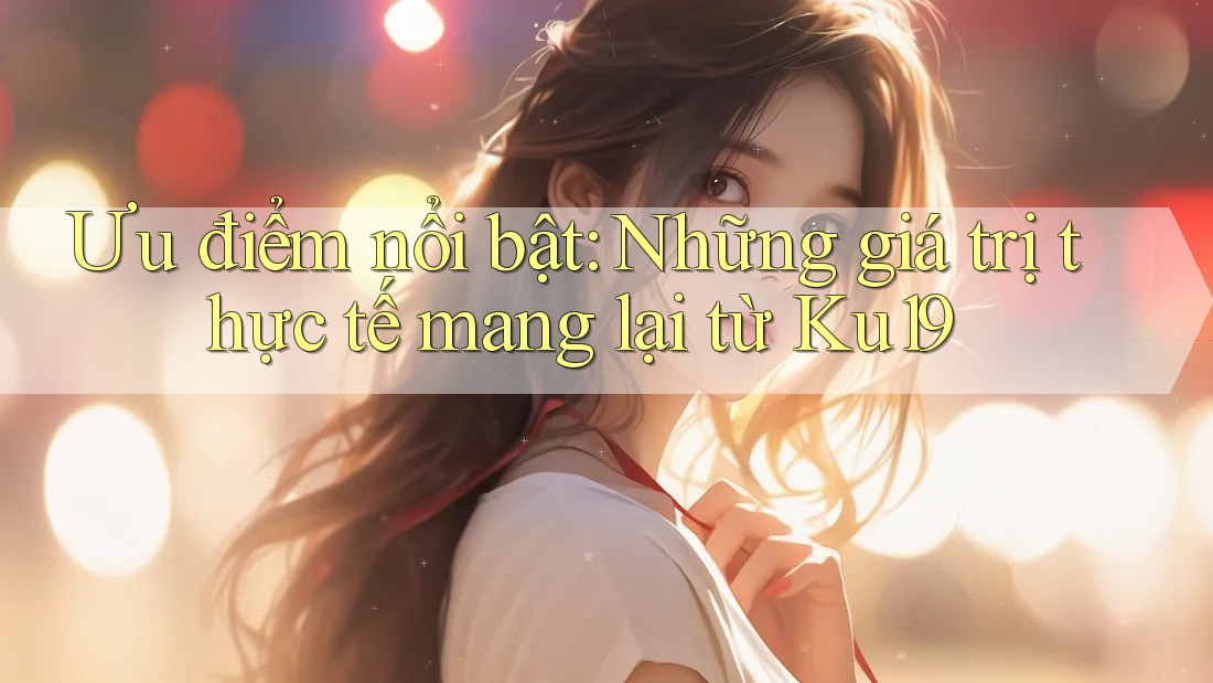 Ưu điểm nổi bật: Những giá trị thực tế mang lại từ Ku19 Ưu điểm nổi bật: Những giá trị thực tế mang lại từ Ku19