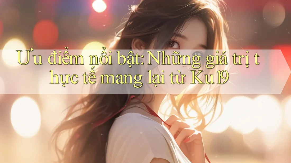 Ưu điểm nổi bật: Những giá trị thực tế mang lại từ Ku19 Ưu điểm nổi bật: Những giá trị thực tế mang lại từ Ku19