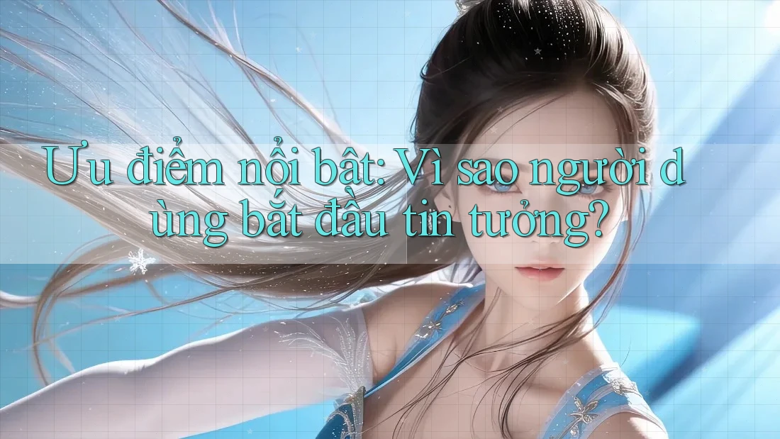 Ưu điểm nổi bật: Vì sao người dùng bắt đầu tin tưởng?
