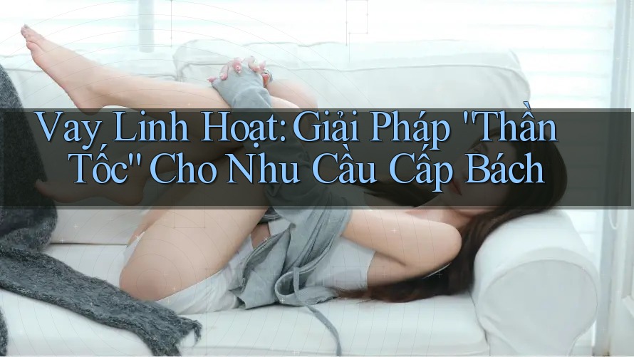 Vay Linh Hoạt: Giải Pháp “Thần Tốc” Cho Nhu Cầu Cấp Bách