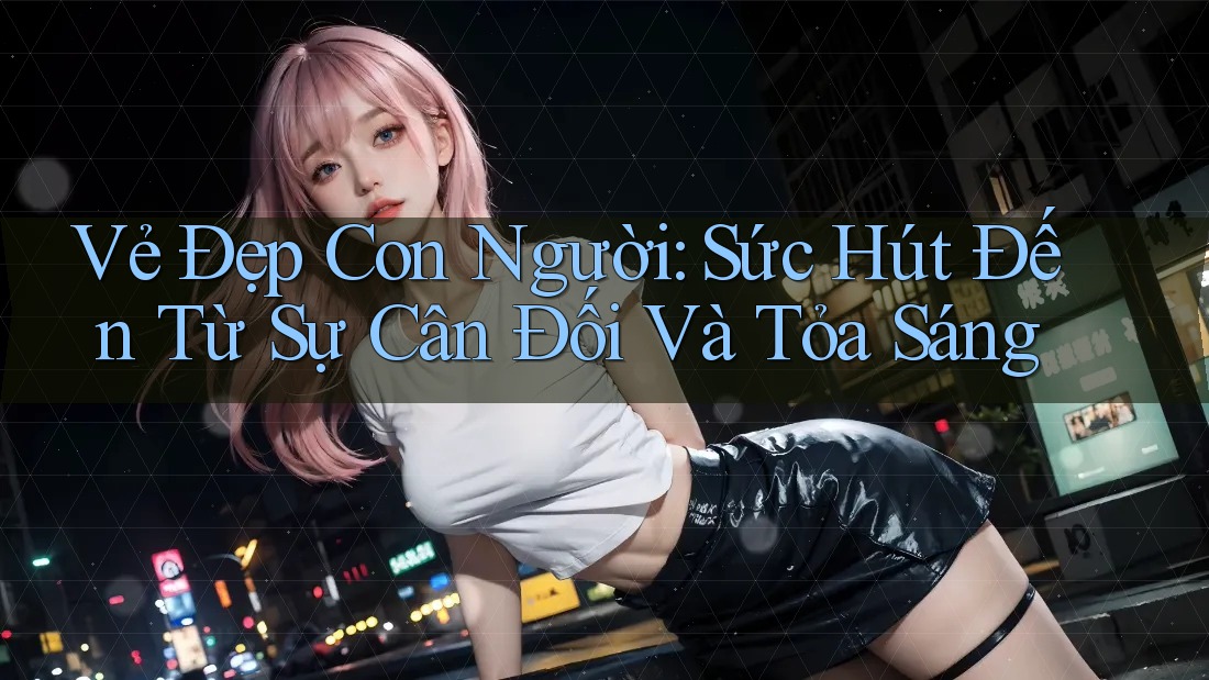 Vẻ Đẹp Con Người: Sức Hút Đến Từ Sự Cân Đối Và Tỏa Sáng