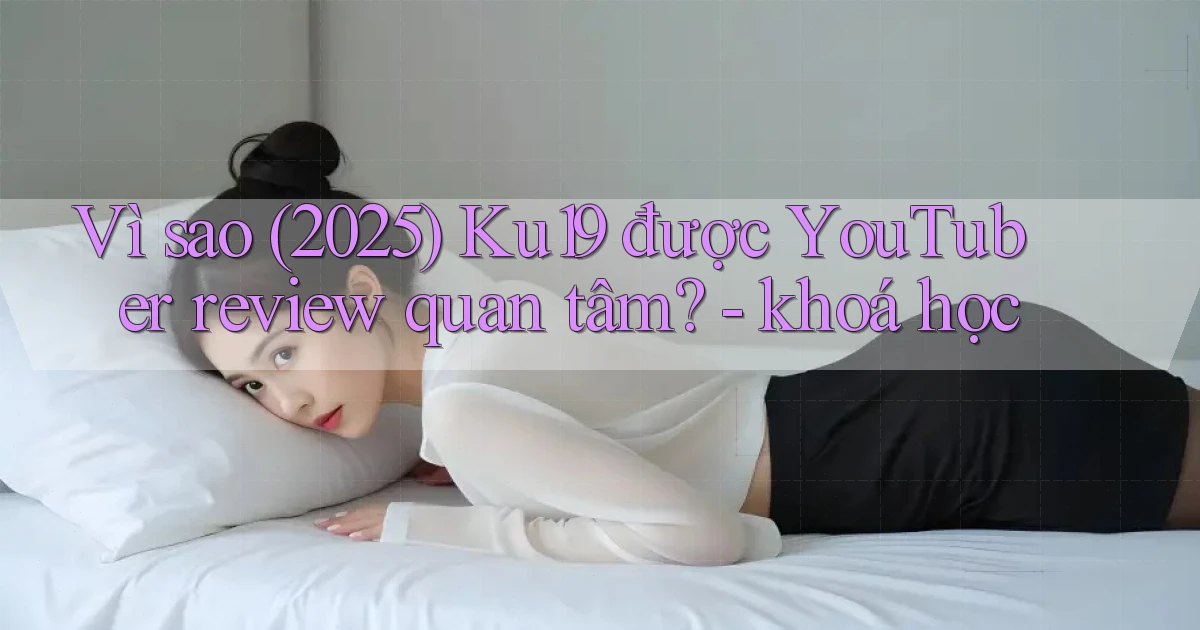 Vì sao (2025) Ku19 được YouTuber review quan tâm   khoá học