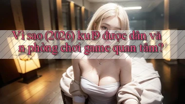 Vì sao (2026) ku19 được dân văn phòng chơi game quan tâm