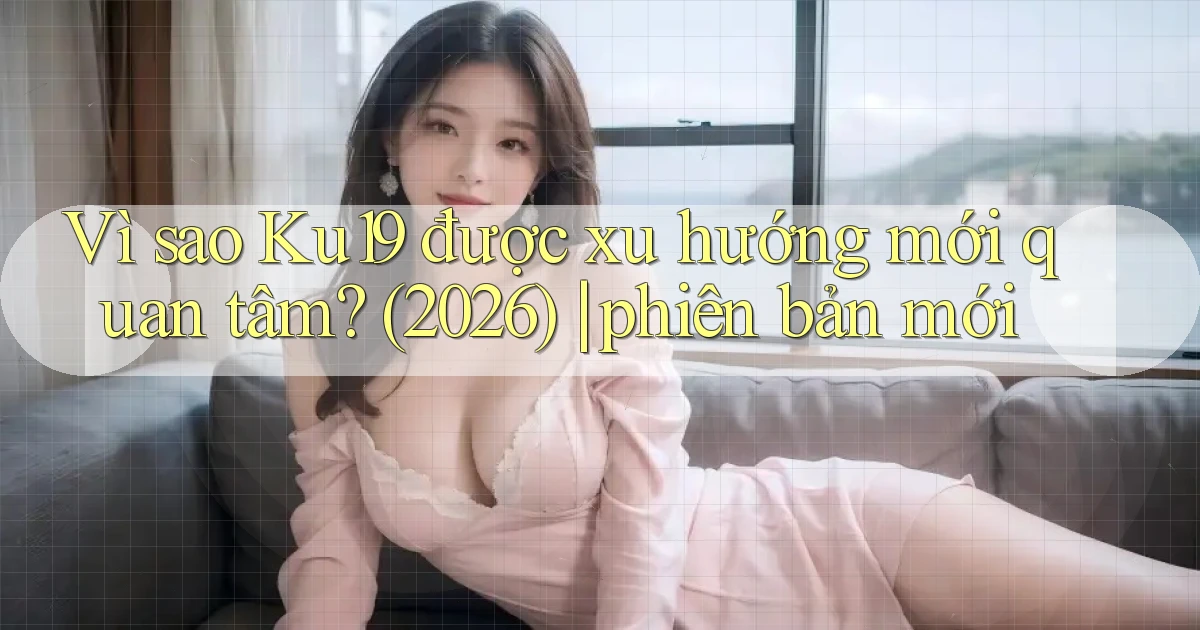 Vì sao Ku19 được xu hướng mới quan tâm (2026) phiên bản mới
