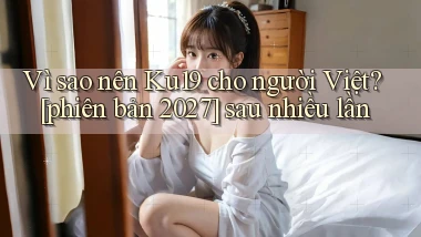 Vì sao nên Ku19 cho người Việt [phiên bản 2027] sau nhiều lần
