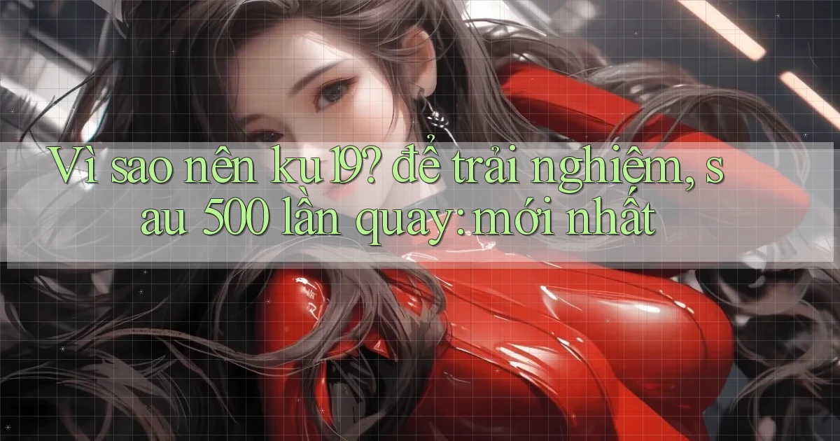 Vì sao nên ku19 để trải nghiệm, sau 500 lần quay mới nhất
