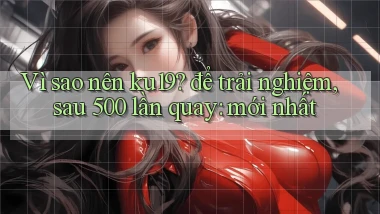 Vì sao nên ku19 để trải nghiệm, sau 500 lần quay mới nhất