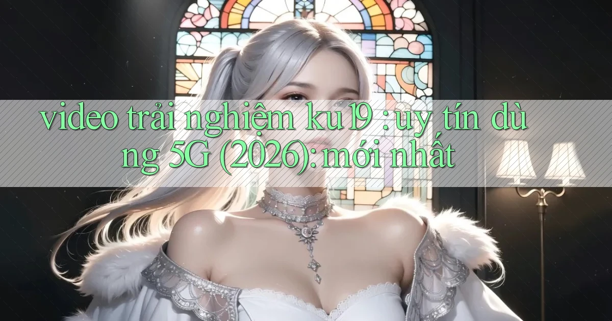 video trải nghiệm ku19 uy tín dùng 5G (2026) mới nhất
