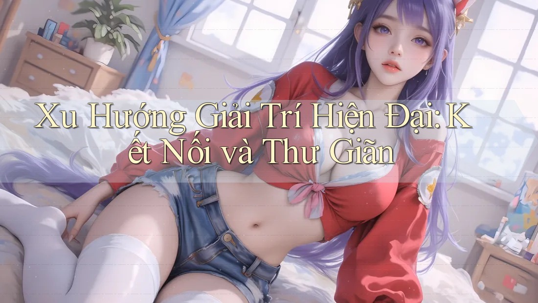 Xu Hướng Giải Trí Hiện Đại: Kết Nối và Thư Giãn